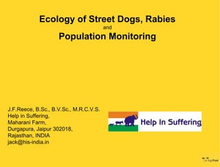 Ecology of Street Dogs, Rabies
                                        and
                    Population Monitoring




J.F.Reece, B.Sc., B.V.Sc., M.R.C.V.S.
Help in Suffering,
Maharani Farm,
Durgapura, Jaipur 302018,
Rajasthan, INDIA
jack@his-india.in
 