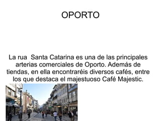 OPORTO La rua  Santa Catarina es una de las principales arterias comerciales de Oporto. Además de tiendas, en ella encontraréis diversos cafés, entre los que destaca el majestuoso Café Majestic. 
