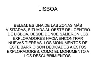 LISBOA
BELEM: ES UNA DE LAS ZONAS MÁS
VISITADAS, SITUADA AL OESTE DEL CENTRO
DE LISBOA, DESDE DONDE SALIERON LOS
EXPLORADORES HACIA ENCONTRAR
NUEVAS TIERRAS. LOS MONUMENTOS DE
ESTE BARRIO SON DEDICADOS A ESTOS
EXPLORADORES, COMO EL MONUMENTO A
LOS DESCUBRIMIENTOS.
 