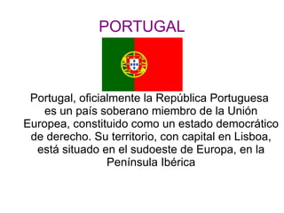 PORTUGAL Portugal, oficialmente la República Portuguesa  es un país soberano miembro de la Unión Europea, constituido como un estado democrático de derecho. Su territorio, con capital en Lisboa, está situado en el sudoeste de Europa, en la Península Ibérica 