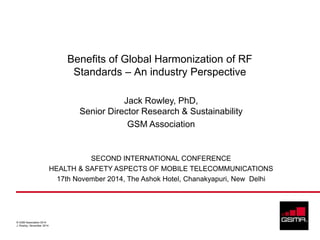 © GSM Association 2014
J. Rowley, November 2014
Benefits of Global Harmonization of RF
Standards – An industry Perspective
Jack Rowley, PhD,
Senior Director Research & Sustainability
GSM Association
SECOND INTERNATIONAL CONFERENCE
HEALTH & SAFETY ASPECTS OF MOBILE TELECOMMUNICATIONS
17th November 2014, The Ashok Hotel, Chanakyapuri, New Delhi
 