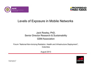 © GSM Association 2013
J. Rowley, August 2013
Levels of Exposure in Mobile Networks
Jack Rowley, PhD,
Senior Director Research & Sustainability
GSM Association
Forum “National Non-Ionizing Radiation, Health and Infrastructure Deployment”,
Colombia
August 2013
 