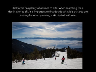California has plenty of options to offer when searching for a
destination to ski. It is important to first decide what it is that you are
looking for when planning a ski trip to California.
 