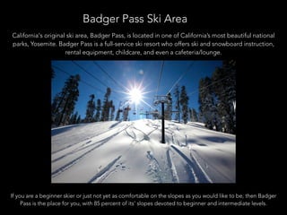 Badger Pass Ski Area
California's original ski area, Badger Pass, is located in one of California’s most beautiful national
parks, Yosemite. Badger Pass is a full-service ski resort who offers ski and snowboard instruction,
rental equipment, childcare, and even a cafeteria/lounge.
If you are a beginner skier or just not yet as comfortable on the slopes as you would like to be, then Badger
Pass is the place for you, with 85 percent of its’ slopes devoted to beginner and intermediate levels.
 