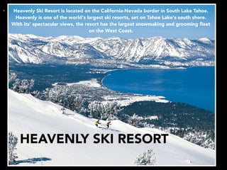 • Heavenly Ski Resort is located on the California-Nevada border in South Lake Tahoe.
Heavenly is one of the world's largest ski resorts, set on Tahoe Lake's south shore.
With its’ spectacular views, the resort has the largest snowmaking and grooming ﬂeet
on the West Coast.
HEAVENLY SKI RESORT
 