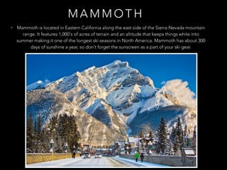 M A M M O T H
• Mammoth is located in Eastern California along the east side of the Sierra Nevada mountain
range. It features 1,000's of acres of terrain and an altitude that keeps things white into
summer making it one of the longest ski seasons in North America. Mammoth has about 300
days of sunshine a year, so don’t forget the sunscreen as a part of your ski gear.
 