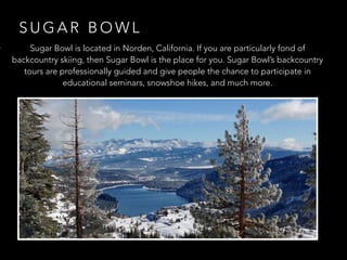 S U G A R B O W L
• Sugar Bowl is located in Norden, California. If you are particularly fond of
backcountry skiing, then Sugar Bowl is the place for you. Sugar Bowl’s backcountry
tours are professionally guided and give people the chance to participate in
educational seminars, snowshoe hikes, and much more.
 