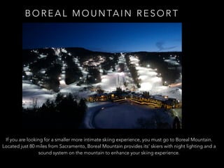 B O R E A L M O U N TA I N R E S O R T
If you are looking for a smaller more intimate skiing experience, you must go to Boreal Mountain.
Located just 80 miles from Sacramento, Boreal Mountain provides its’ skiers with night lighting and a
sound system on the mountain to enhance your skiing experience.
 