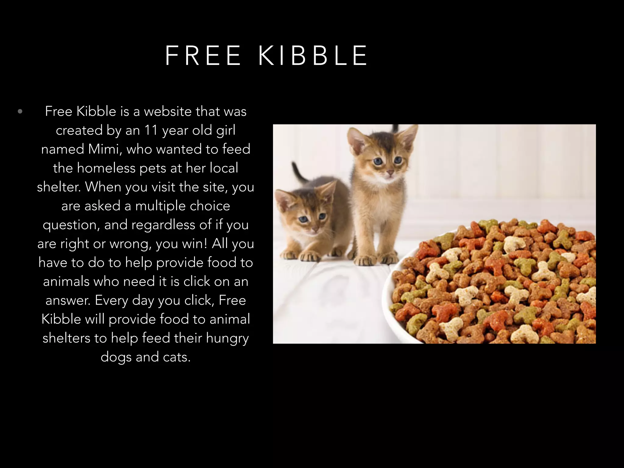 F R E E K I B B L E
• Free Kibble is a website that was
created by an 11 year old girl
named Mimi, who wanted to feed
the homeless pets at her local
shelter. When you visit the site, you
are asked a multiple choice
question, and regardless of if you
are right or wrong, you win! All you
have to do to help provide food to
animals who need it is click on an
answer. Every day you click, Free
Kibble will provide food to animal
shelters to help feed their hungry
dogs and cats.
 