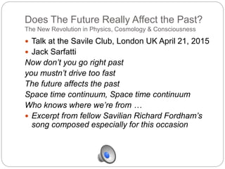 Does The Future Really Affect the Past?
The New Revolution in Physics, Cosmology & Consciousness
 Talk at the Savile Club, London UK April 21, 2015
 Jack Sarfatti
Now don’t you go right past
you mustn’t drive too fast
The future affects the past
Space time continuum, Space time continuum
Who knows where we’re from …
 Excerpt from fellow Savilian Richard Fordham’s
song composed especially for this occasion
 