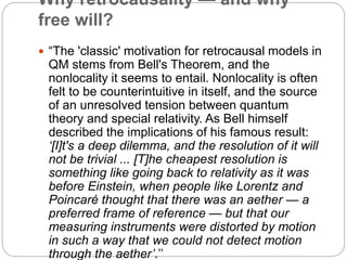 Why retrocausality — and why
free will?
 “The 'classic' motivation for retrocausal models in
QM stems from Bell's Theorem, and the
nonlocality it seems to entail. Nonlocality is often
felt to be counterintuitive in itself, and the source
of an unresolved tension between quantum
theory and special relativity. As Bell himself
described the implications of his famous result:
‘[I]t's a deep dilemma, and the resolution of it will
not be trivial ... [T]he cheapest resolution is
something like going back to relativity as it was
before Einstein, when people like Lorentz and
Poincaré thought that there was an aether — a
preferred frame of reference — but that our
measuring instruments were distorted by motion
in such a way that we could not detect motion
through the aether’.’’
 