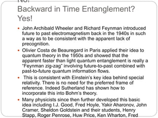 No!
Backward in Time Entanglement?
Yes!
 John Archibald Wheeler and Richard Feynman introduced
future to past electromagnetism back in the 1940s in such
a way as to be consistent with the apparent lack of
precognition.
 Olivier Costa de Beauregard in Paris applied their idea to
quantum theory in the 1950s and showed that the
apparent faster than light quantum entanglement is really a
“Feynman zig-zag” involving future-to-past combined with
past-to-future quantum information flows.
 This is consistent with Einstein’s key idea behind special
relativity. There is no need for the preferred frame of
reference. Indeed Sutherland has shown how to
incorporate this into Bohm’s theory.
 Many physicists since then further developed this basic
idea including I.J. Good, Fred Hoyle, Yakir Aharonov, John
Cramer, Sheldon Goldstein and their students, Henry
Stapp, Roger Penrose, Huw Price, Ken Wharton, Fred
 