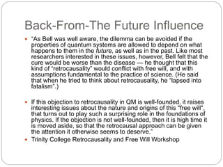 Back-From-The Future Influence
 “As Bell was well aware, the dilemma can be avoided if the
properties of quantum systems are allowed to depend on what
happens to them in the future, as well as in the past. Like most
researchers interested in these issues, however, Bell felt that the
cure would be worse than the disease — he thought that this
kind of “retrocausality” would conflict with free will, and with
assumptions fundamental to the practice of science. (He said
that when he tried to think about retrocausality, he “lapsed into
fatalism”.)
 If this objection to retrocausality in QM is well-founded, it raises
interesting issues about the nature and origins of this "free will",
that turns out to play such a surprising role in the foundations of
physics. If the objection is not well-founded, then it is high time it
is moved aside, so that the retrocausal approach can be given
the attention it otherwise seems to deserve.”
 Trinity College Retrocausality and Free Will Workshop
 