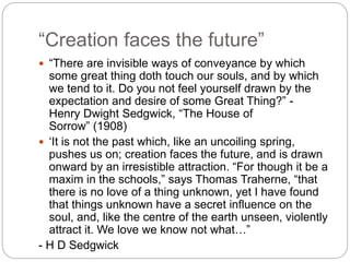 “Creation faces the future”
 “There are invisible ways of conveyance by which
some great thing doth touch our souls, and by which
we tend to it. Do you not feel yourself drawn by the
expectation and desire of some Great Thing?” -
Henry Dwight Sedgwick, “The House of
Sorrow” (1908)
 ‘It is not the past which, like an uncoiling spring,
pushes us on; creation faces the future, and is drawn
onward by an irresistible attraction. “For though it be a
maxim in the schools,” says Thomas Traherne, “that
there is no love of a thing unknown, yet I have found
that things unknown have a secret influence on the
soul, and, like the centre of the earth unseen, violently
attract it. We love we know not what…”
- H D Sedgwick
 