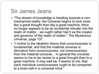 Sir James Jeans
 “The stream of knowledge is heading towards a non-
mechanical reality; the Universe begins to look more
like a great thought than like a great machine. Mind
no longer appears to be an accidental intruder into the
realm of matter... we ought rather hail it as the creator
and governor of the realm of matter.” The Mysterious
Universe, page 137.
 “I incline to the idealistic theory that consciousness is
fundamental, and that the material universe is
derivative from consciousness, not consciousness
from the material universe... In general the universe
seems to me to be nearer to a great thought than to a
great machine. It may well be, it seems to me, that
each individual consciousness ought to be compared
to a brain-cell in a universal mind.”
 