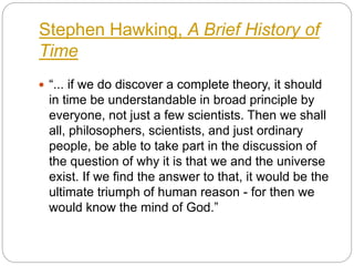 Stephen Hawking, A Brief History of
Time
 “... if we do discover a complete theory, it should
in time be understandable in broad principle by
everyone, not just a few scientists. Then we shall
all, philosophers, scientists, and just ordinary
people, be able to take part in the discussion of
the question of why it is that we and the universe
exist. If we find the answer to that, it would be the
ultimate triumph of human reason - for then we
would know the mind of God.”
 