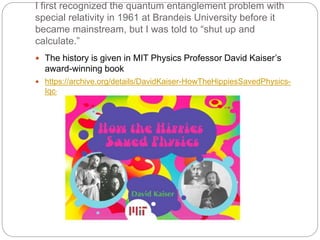 I first recognized the quantum entanglement problem with
special relativity in 1961 at Brandeis University before it
became mainstream, but I was told to “shut up and
calculate.”
 The history is given in MIT Physics Professor David Kaiser’s
award-winning book
 https://archive.org/details/DavidKaiser-HowTheHippiesSavedPhysics-
Iqc-2012
 