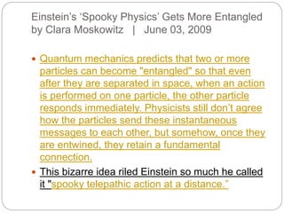 Einstein’s ‘Spooky Physics’ Gets More Entangled
by Clara Moskowitz | June 03, 2009
 Quantum mechanics predicts that two or more
particles can become "entangled" so that even
after they are separated in space, when an action
is performed on one particle, the other particle
responds immediately. Physicists still don’t agree
how the particles send these instantaneous
messages to each other, but somehow, once they
are entwined, they retain a fundamental
connection.
 This bizarre idea riled Einstein so much he called
it "spooky telepathic action at a distance.”
 