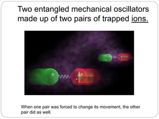 Two entangled mechanical oscillators
made up of two pairs of trapped ions.
When one pair was forced to change its movement, the other
pair did as well.
 