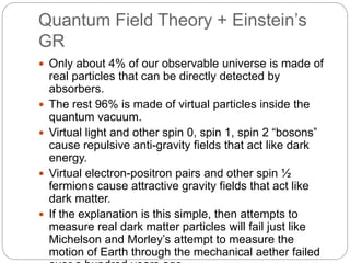 Quantum Field Theory + Einstein’s
GR
 Only about 4% of our observable universe is made of
real particles that can be directly detected by
absorbers.
 The rest 96% is made of virtual particles inside the
quantum vacuum.
 Virtual light and other spin 0, spin 1, spin 2 “bosons”
cause repulsive anti-gravity fields that act like dark
energy.
 Virtual electron-positron pairs and other spin ½
fermions cause attractive gravity fields that act like
dark matter.
 If the explanation is this simple, then attempts to
measure real dark matter particles will fail just like
Michelson and Morley’s attempt to measure the
motion of Earth through the mechanical aether failed
 