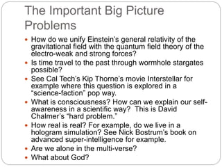 The Important Big Picture
Problems
 How do we unify Einstein’s general relativity of the
gravitational field with the quantum field theory of the
electro-weak and strong forces?
 Is time travel to the past through wormhole stargates
possible?
 See Cal Tech’s Kip Thorne’s movie Interstellar for
example where this question is explored in a
“science-faction” pop way.
 What is consciousness? How can we explain our self-
awareness in a scientific way? This is David
Chalmer’s “hard problem.”
 How real is real? For example, do we live in a
hologram simulation? See Nick Bostrum’s book on
advanced super-intelligence for example.
 Are we alone in the multi-verse?
 What about God?
 