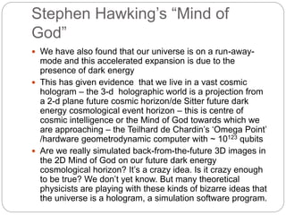 Stephen Hawking’s “Mind of
God”
 We have also found that our universe is on a run-away-
mode and this accelerated expansion is due to the
presence of dark energy
 This has given evidence that we live in a vast cosmic
hologram – the 3-d holographic world is a projection from
a 2-d plane future cosmic horizon/de Sitter future dark
energy cosmological event horizon – this is centre of
cosmic intelligence or the Mind of God towards which we
are approaching – the Teilhard de Chardin’s ‘Omega Point’
/hardware geometrodynamic computer with ~ 10123 qubits
 Are we really simulated back-from-the-future 3D images in
the 2D Mind of God on our future dark energy
cosmological horizon? It’s a crazy idea. Is it crazy enough
to be true? We don’t yet know. But many theoretical
physicists are playing with these kinds of bizarre ideas that
the universe is a hologram, a simulation software program.
 