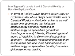 Max Tegmark’s Levels 1 and 2 Classical Reality or
Rocklike Explicate Order
 1st level of Reality: David Bohm’s Outer Order or
Explicate Order which obeys deterministic laws of
Classical Physics – Newtonian universe as well
space-time geometries that influence
matter/energy and back reactions of
matter/energy on space-time geometries
(bending/curvature) following Einstein’s general
theory of relativity.. (4 dimensional space-time
geometry – influences matter/energy telling them
how to move and vice versa back reactions of
matter/energy on space-time bending/ curvature
giving rise to real gravity.)
 