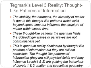 Tegmark’s Level 3 Reality: Thought-
Like Patterns of Information
 The stability, the hardness, the diversity of matter
is due to this thought-like patterns which exist
beyond space-time but influence the structure of
matter within space-time.
 These thought-like patterns the quantum fields
the Schrodinger waves or psi waves are not
consciousness yet.
 This is quantum reality dominated by thought like
patterns of information but they are still not
conscious. The thought like patterns of
information (they are still physical fields and they
influence Levels1 & 2) are guiding the behaviour
of Levels 1 & 2 matter and spacetime geometry
 
