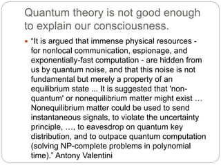 Quantum theory is not good enough
to explain our consciousness.
 “It is argued that immense physical resources -
for nonlocal communication, espionage, and
exponentially-fast computation - are hidden from
us by quantum noise, and that this noise is not
fundamental but merely a property of an
equilibrium state ... It is suggested that 'non-
quantum' or nonequilibrium matter might exist …
Nonequilibrium matter could be used to send
instantaneous signals, to violate the uncertainty
principle, …, to eavesdrop on quantum key
distribution, and to outpace quantum computation
(solving NP-complete problems in polynomial
time).” Antony Valentini
 