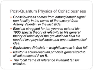 Post-Quantum Physics of Consciousness
 Consciousness comes from entanglement signal
non-locality in the sense of the excerpt from
Antony Valentini in the last slide.
 Einstein struggled for ten years to extend his
1905 special theory of relativity to his general
theory of relativity of the gravitational field He
needed two physical ideas and one mathematical
idea:
 Equivalence Principle – weightlessness in free fall
 Newton’s action-reaction principle generalized to
all influences of A on B.
 The local frame of reference invariant tensor
calculus.
 