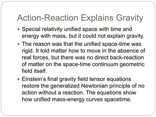 Action-Reaction Explains Gravity
 Special relativity unified space with time and
energy with mass, but it could not explain gravity.
 The reason was that the unified space-time was
rigid. It told matter how to move in the absence of
real forces, but there was no direct back-reaction
of matter on the space-time continuum geometric
field itself.
 Einstein’s final gravity field tensor equations
restore the generalized Newtonian principle of no
action without a reaction. The equations show
how unified mass-energy curves spacetime.
 