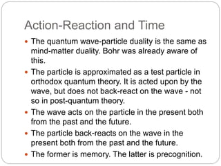 Action-Reaction and Time
 The quantum wave-particle duality is the same as
mind-matter duality. Bohr was already aware of
this.
 The particle is approximated as a test particle in
orthodox quantum theory. It is acted upon by the
wave, but does not back-react on the wave - not
so in post-quantum theory.
 The wave acts on the particle in the present both
from the past and the future.
 The particle back-reacts on the wave in the
present both from the past and the future.
 The former is memory. The latter is precognition.
 