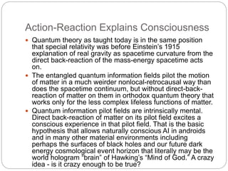 Action-Reaction Explains Consciousness
 Quantum theory as taught today is in the same position
that special relativity was before Einstein’s 1915
explanation of real gravity as spacetime curvature from the
direct back-reaction of the mass-energy spacetime acts
on.
 The entangled quantum information fields pilot the motion
of matter in a much weirder nonlocal-retrocausal way than
does the spacetime continuum, but without direct-back-
reaction of matter on them in orthodox quantum theory that
works only for the less complex lifeless functions of matter.
 Quantum information pilot fields are intrinsically mental.
Direct back-reaction of matter on its pilot field excites a
conscious experience in that pilot field. That is the basic
hypothesis that allows naturally conscious AI in androids
and in many other material environments including
perhaps the surfaces of black holes and our future dark
energy cosmological event horizon that literally may be the
world hologram “brain” of Hawking’s “Mind of God.” A crazy
idea - is it crazy enough to be true?
 