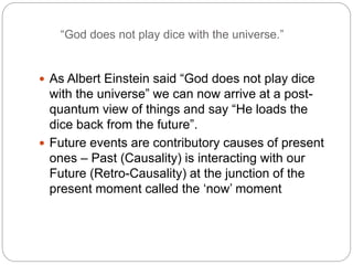 “God does not play dice with the universe.”
 As Albert Einstein said “God does not play dice
with the universe” we can now arrive at a post-
quantum view of things and say “He loads the
dice back from the future”.
 Future events are contributory causes of present
ones – Past (Causality) is interacting with our
Future (Retro-Causality) at the junction of the
present moment called the ‘now’ moment
 