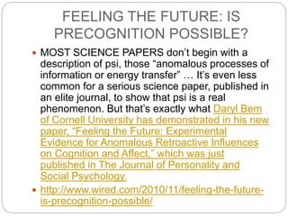 FEELING THE FUTURE: IS
PRECOGNITION POSSIBLE?
 MOST SCIENCE PAPERS don’t begin with a
description of psi, those “anomalous processes of
information or energy transfer” … It’s even less
common for a serious science paper, published in
an elite journal, to show that psi is a real
phenomenon. But that’s exactly what Daryl Bem
of Cornell University has demonstrated in his new
paper, “Feeling the Future: Experimental
Evidence for Anomalous Retroactive Influences
on Cognition and Affect,” which was just
published in The Journal of Personality and
Social Psychology.
 http://www.wired.com/2010/11/feeling-the-future-
is-precognition-possible/
 