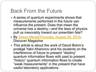 Back From the Future
 A series of quantum experiments shows that
measurements performed in the future can
influence the present. Does that mean the
universe has a destiny—and the laws of physics
pull us inexorably toward our prewritten fate?
 By Zeeya Merali|Thursday, August 26, 2010,
Discover Magazine
 This article is about the work of David Bohm’s
protégé Yakir Aharonov and his students on the
interference of future to present “destiny”
quantum information flows with past to present
“history” quantum information flows to create
“weak measurements” in the present that have
useful laboratory applications.
 