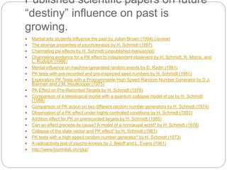 Published scientific papers on future
“destiny” influence on past is
growing.
 Martial arts students influence the past by Julian Brown (1994) (review)
 The strange properties of psychokinesis by H. Schmidt (1987)
 Channeling psi effects by H. Schmidt (unpublished manuscript)
 Channeling evidence for a PK effect to independent observers by H. Schmidt, R. Morris, and
L. Rudolph (1986)
 Mental influence on machine-generated random events by D. Radin (1981)
 PK tests with pre-recorded and pre-inspected seed numbers by H. Schmidt (1981)
 Exploratory PK Tests with a Programmable High Speed Random Number Generator by D.J.
Bierman and J.M. Houtkooper (1975)
 PK Effect on Pre-Recorded Targets by H. Schmidt (1976)
 Comparison of a teleological model with a quantum collapse model of psi by H. Schmidt
(1984)
 Comparison of PK action on two different random number generators by H. Schmidt (1974)
 Observation of a PK effect under highly controlled conditions by H. Schmidt (1993)
 Addition effect for PK on prerecorded targets by H. Schmidt (1985)
 Can an effect precede its cause? A model of a noncausal world* by H. Schmidt (1978)
 Collapse of the state vector and PK effect* by H. Schmidt (1981)
 PK tests with a high-speed random number generator* by H. Schmidt (1973)
 A radioactivity test of psycho-kinesis by J. Beloff and L. Evans (1961)
 http://www.fourmilab.ch/rpkp/
 