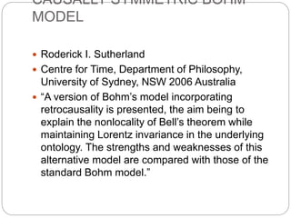 CAUSALLY SYMMETRIC BOHM
MODEL
 Roderick I. Sutherland
 Centre for Time, Department of Philosophy,
University of Sydney, NSW 2006 Australia
 “A version of Bohm’s model incorporating
retrocausality is presented, the aim being to
explain the nonlocality of Bell’s theorem while
maintaining Lorentz invariance in the underlying
ontology. The strengths and weaknesses of this
alternative model are compared with those of the
standard Bohm model.”
 