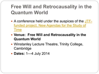 Free Will and Retrocausality in the
Quantum World
 A conference held under the auspices of the JTF-
funded project, New Agendas for the Study of
Time
 Venue: Free Will and Retrocausality in the
Quantum World
 Winstanley Lecture Theatre, Trinity College,
Cambridge
 Dates: 1—4 July 2014
 
