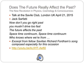 Does The Future Really Affect the Past?
The New Revolution in Physics, Cosmology & Consciousness
 Talk at the Savile Club, London UK April 21, 2015
 Jack Sarfatti
Now don’t you go right past
you mustn’t drive too fast
The future affects the past
Space time continuum, Space time continuum
Who knows where we’re from …
 Excerpt from fellow Savilian Richard Fordham’s song
composed especially for this occasion
 http://youtu.be/kL9YF-Aeft0
 