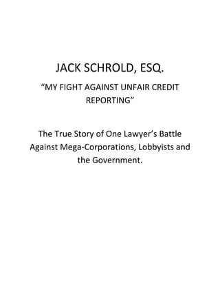 JACK SCHROLD, ESQ.
“MY FIGHT AGAINST UNFAIR CREDIT
REPORTING”
The True Story of One Lawyer’s Battle
Against Mega-Corporations, Lobbyists and
the Government.
 