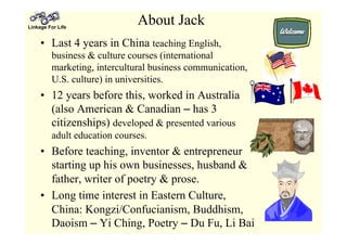 Linkage For Life
About Jack
•  Last 4 years in China teaching English,
business & culture courses (international
marketing, intercultural business communication,
U.S. culture) in universities.
•  12 years before this, worked in Australia
(also American & Canadian – has 3
citizenships) developed & presented various
adult education courses.
•  Before teaching, inventor & entrepreneur
starting up his own businesses, husband &
father, writer of poetry & prose.
•  Long time interest in Eastern Culture,
China: Kongzi/Confucianism, Buddhism,
Daoism – Yi Ching, Poetry – Du Fu, Li Bai
 