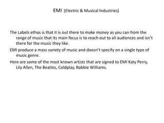 EMI  (Electric & Musical Industries)  The Labels ethos is that it is out there to make money as you can from the range of music that its main focus is to reach out to all audiences and isn’t there for the music they like. EMI produce a mass variety of music and doesn’t specify on a single type of music genre. Here are some of the most known artists that are signed to EMI Katy Perry, Lily Allen, The Beatles, Coldplay, Robbie Williams.  