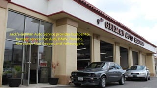 Jack's German Auto Service provides bumper-to-
bumper service for: Audi, BMW, Porsche,
Mercedes, Mini Cooper, and Volkswagon.
 