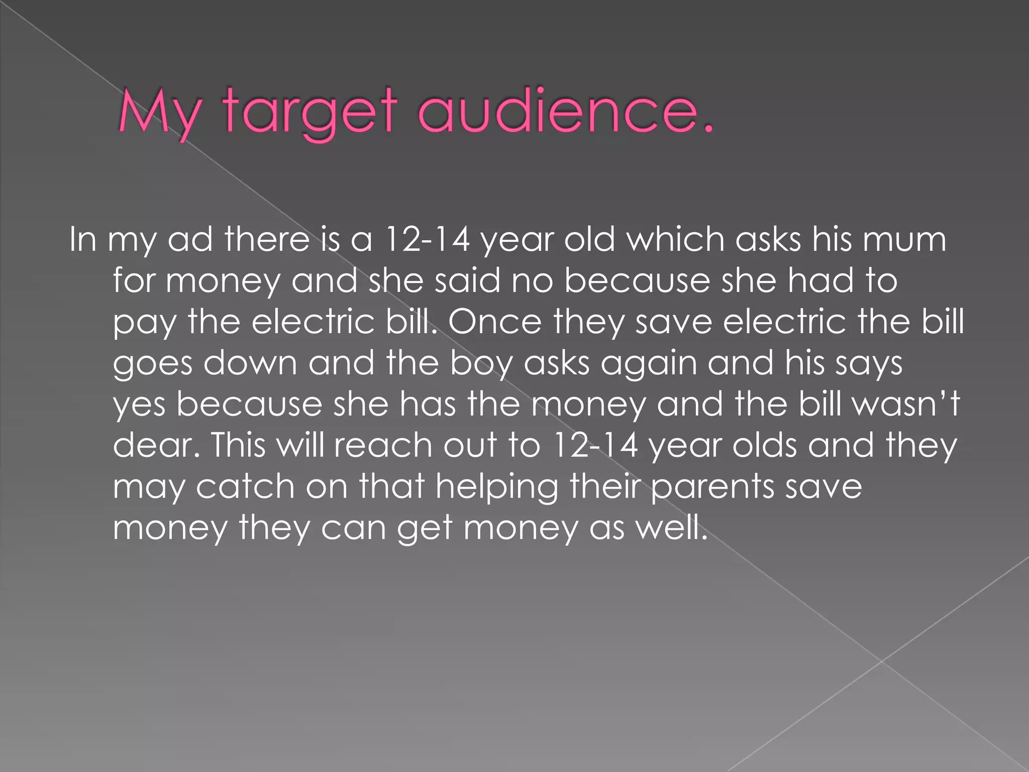 My target audience.In my ad there is a 12-14 year old which asks his mum for money and she said no because she had to pay the electric bill. Once they save electric the bill goes down and the boy asks again and his says yes because she has the money and the bill wasn’t dear. This will reach out to 12-14 year olds and they may catch on that helping their parents save money they can get money as well.