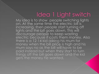 Idea 1 Light switch My idea is to show  people switching lights on. At the same time the electric bill is increasing, then people start turning off lights and the bill goes down. This will discourage people to keep wasting electric because it costs them money. Also there is a 12-14 kid asking his mum for money when the bill price is high and his mum says no as the bill will have to be paid instead but when they start to turn things off the bill goes down and the kid gets the money he wanted.    