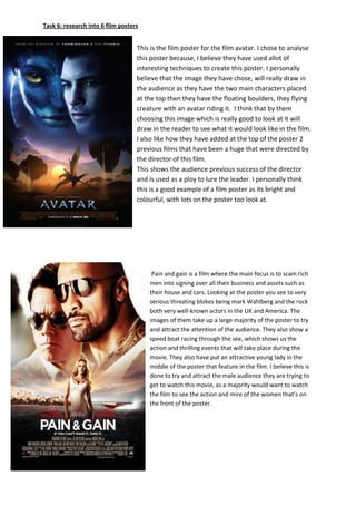 Task 6: research into 6 film posters
This is the film poster for the film avatar. I chose to analyse
this poster because, I believe they have used allot of
interesting techniques to create this poster. I personally
believe that the image they have chose, will really draw in
the audience as they have the two main characters placed
at the top then they have the floating boulders, they flying
creature with an avatar riding it. I think that by them
choosing this image which is really good to look at it will
draw in the reader to see what it would look like in the film.
I also like how they have added at the top of the poster 2
previous films that have been a huge that were directed by
the director of this film.
This shows the audience previous success of the director
and is used as a ploy to lure the leader. I personally think
this is a good example of a film poster as its bright and
colourful, with lots on the poster too look at.
Pain and gain is a film where the main focus is to scam rich
men into signing over all their business and assets such as
their house and cars. Looking at the poster you see to very
serious threating blokes being mark Wahlberg and the rock
both very well-known actors in the UK and America. The
images of them take up a large majority of the poster to try
and attract the attention of the audience. They also show a
speed boat racing through the see, which shows us the
action and thrilling events that will take place during the
movie. They also have put an attractive young lady in the
middle of the poster that feature in the film. I believe this is
done to try and attract the male audience they are trying to
get to watch this movie, as a majority would want to watch
the film to see the action and mire of the women that’s on
the front of the poster.
 