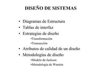 DISEÑO DE SISTEMAS

• Diagramas de Estructura
• Tablas de interfaz
• Estrategias de diseño
      •Transformación
      •Transacción
• Atributos de calidad de un diseño
• Metodologías de diseño
      •Modelo de Jackson
      •Metodología de Warnier
 