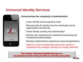 Universal Identity Services Consumerises the complexity of authentication Lower identity service operating costs Reduced risks for identity fraud for individuals and for organizations and devices Faster identity proofing and authentication Positive user experience for credential provisioning and transactional authentication Standard authentication experience across all applications Ability for users to significantly reduce the number of credentials they manage—perhaps to a single credential The Verizon Universal Identity Service is a  cloud-based solution that provides an identity ecosystem. 