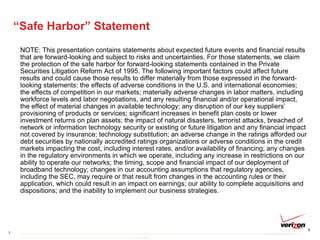 “Safe Harbor” Statement NOTE: This presentation contains statements about expected future events and financial results that are forward-looking and subject to risks and uncertainties. For those statements, we claim the protection of the safe harbor for forward-looking statements contained in the Private Securities Litigation Reform Act of 1995. The following important factors could affect future results and could cause those results to differ materially from those expressed in the forward-looking statements: the effects of adverse conditions in the U.S. and international economies; the effects of competition in our markets; materially adverse changes in labor matters, including workforce levels and labor negotiations, and any resulting financial and/or operational impact, the effect of material changes in available technology; any disruption of our key suppliers’ provisioning of products or services; significant increases in benefit plan costs or lower investment returns on plan assets; the impact of natural disasters, terrorist attacks, breached of network or information technology security or existing or future litigation and any financial impact not covered by insurance; technology substitution; an adverse change in the ratings afforded our debt securities by nationally accredited ratings organizations or adverse conditions in the credit markets impacting the cost, including interest rates, and/or availability of financing; any changes in the regulatory environments in which we operate, including any increase in restrictions on our ability to operate our networks; the timing, scope and financial impact of our deployment of broadband technology; changes in our accounting assumptions that regulatory agencies, including the SEC, may require or that result from changes in the accounting rules or their application, which could result in an impact on earnings; our ability to complete acquisitions and dispositions; and the inability to implement our business strategies. 